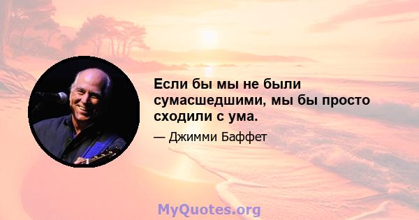 Если бы мы не были сумасшедшими, мы бы просто сходили с ума.