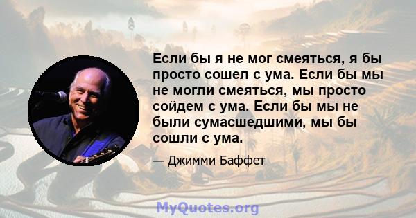 Если бы я не мог смеяться, я бы просто сошел с ума. Если бы мы не могли смеяться, мы просто сойдем с ума. Если бы мы не были сумасшедшими, мы бы сошли с ума.