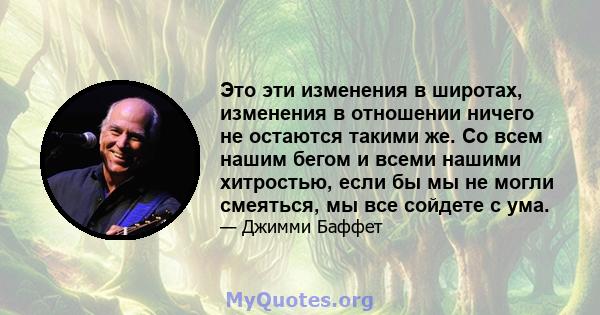 Это эти изменения в широтах, изменения в отношении ничего не остаются такими же. Со всем нашим бегом и всеми нашими хитростью, если бы мы не могли смеяться, мы все сойдете с ума.