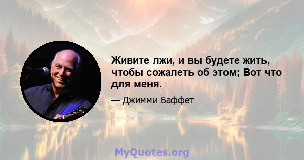 Живите лжи, и вы будете жить, чтобы сожалеть об этом; Вот что для меня.