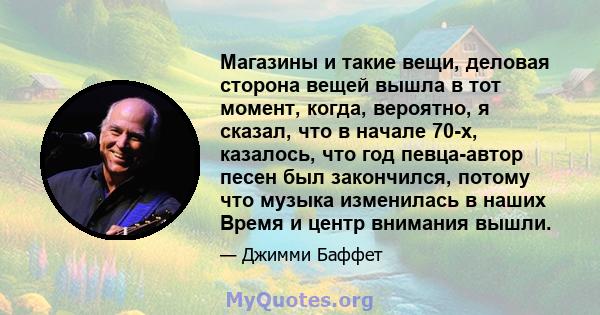 Магазины и такие вещи, деловая сторона вещей вышла в тот момент, когда, вероятно, я сказал, что в начале 70-х, казалось, что год певца-автор песен был закончился, потому что музыка изменилась в наших Время и центр