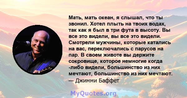 Мать, мать океан, я слышал, что ты звонил. Хотел плыть на твоих водах, так как я был в три фута в высоту. Вы все это видели, вы все это видели. Смотрели мужчины, которые катались на вас, переключались с парусов на пар.