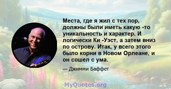 Места, где я жил с тех пор, должны были иметь какую -то уникальность и характер. И логически Ки -Уэст, а затем вниз по острову. Итак, у всего этого было корни в Новом Орлеане, и он сошел с ума.