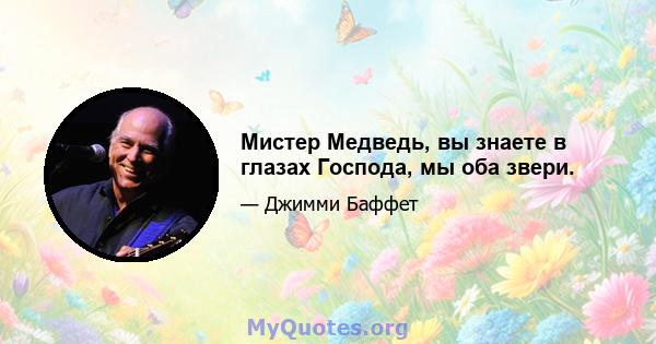 Мистер Медведь, вы знаете в глазах Господа, мы оба звери.