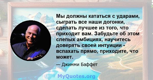 Мы должны кататься с ударами, сыграть все наши догонки, сделать лучшее из того, что приходит вам. Забудьте об этом слепых амбициях, научитесь доверять своей интуиции - вспахать прямо, приходите, что может.