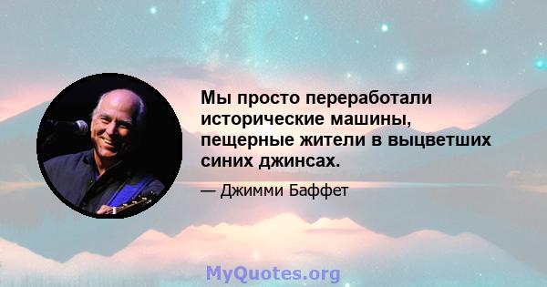 Мы просто переработали исторические машины, пещерные жители в выцветших синих джинсах.