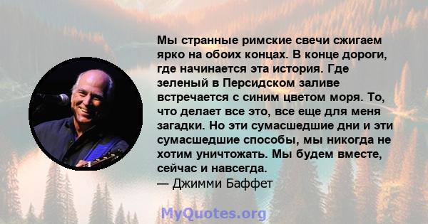 Мы странные римские свечи сжигаем ярко на обоих концах. В конце дороги, где начинается эта история. Где зеленый в Персидском заливе встречается с синим цветом моря. То, что делает все это, все еще для меня загадки. Но