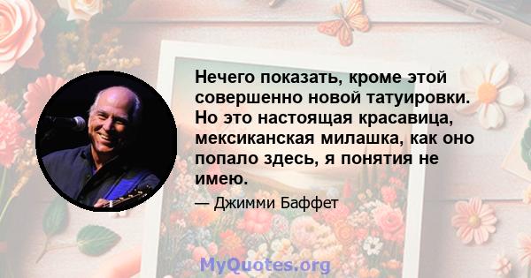 Нечего показать, кроме этой совершенно новой татуировки. Но это настоящая красавица, мексиканская милашка, как оно попало здесь, я понятия не имею.