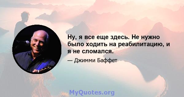 Ну, я все еще здесь. Не нужно было ходить на реабилитацию, и я не сломался.