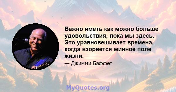 Важно иметь как можно больше удовольствия, пока мы здесь. Это уравновешивает времена, когда взорвется минное поле жизни.