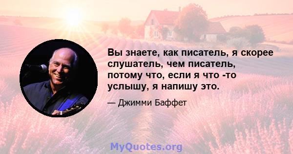 Вы знаете, как писатель, я скорее слушатель, чем писатель, потому что, если я что -то услышу, я напишу это.