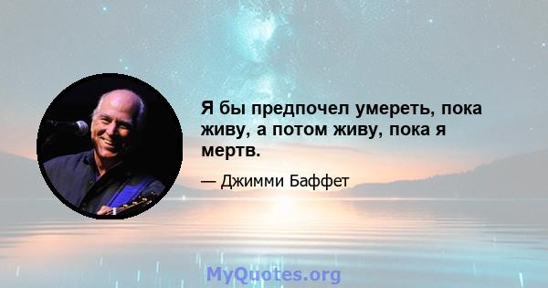 Я бы предпочел умереть, пока живу, а потом живу, пока я мертв.