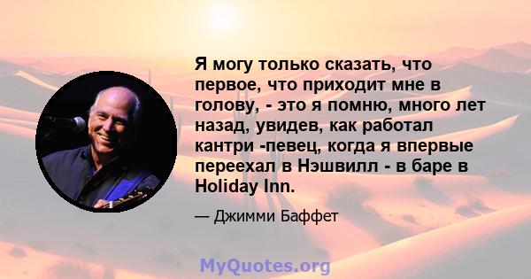 Я могу только сказать, что первое, что приходит мне в голову, - это я помню, много лет назад, увидев, как работал кантри -певец, когда я впервые переехал в Нэшвилл - в баре в Holiday Inn.