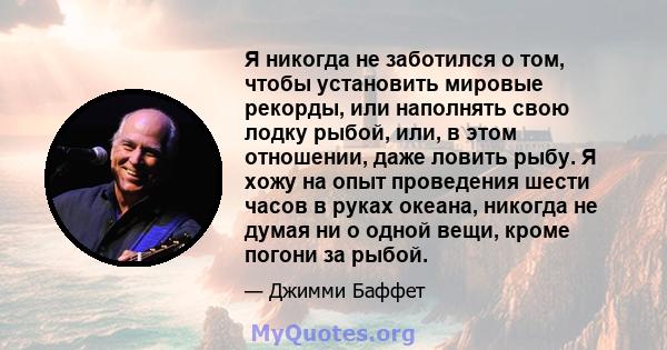 Я никогда не заботился о том, чтобы установить мировые рекорды, или наполнять свою лодку рыбой, или, в этом отношении, даже ловить рыбу. Я хожу на опыт проведения шести часов в руках океана, никогда не думая ни о одной