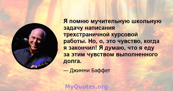 Я помню мучительную школьную задачу написания трехстраничной курсовой работы. Но, о, это чувство, когда я закончил! Я думаю, что я еду за этим чувством выполненного долга.