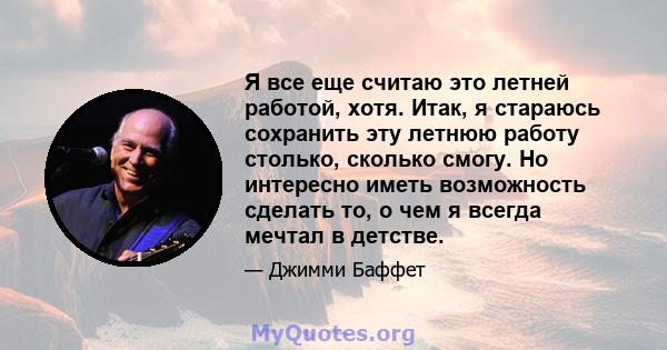 Я все еще считаю это летней работой, хотя. Итак, я стараюсь сохранить эту летнюю работу столько, сколько смогу. Но интересно иметь возможность сделать то, о чем я всегда мечтал в детстве.