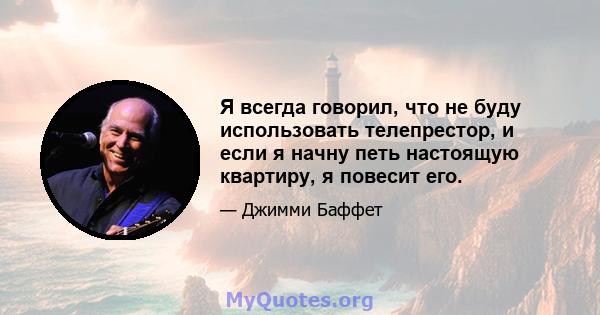 Я всегда говорил, что не буду использовать телепрестор, и если я начну петь настоящую квартиру, я повесит его.