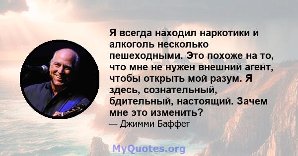 Я всегда находил наркотики и алкоголь несколько пешеходными. Это похоже на то, что мне не нужен внешний агент, чтобы открыть мой разум. Я здесь, сознательный, бдительный, настоящий. Зачем мне это изменить?