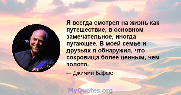 Я всегда смотрел на жизнь как путешествие, в основном замечательное, иногда пугающее. В моей семье и друзьях я обнаружил, что сокровища более ценным, чем золото.