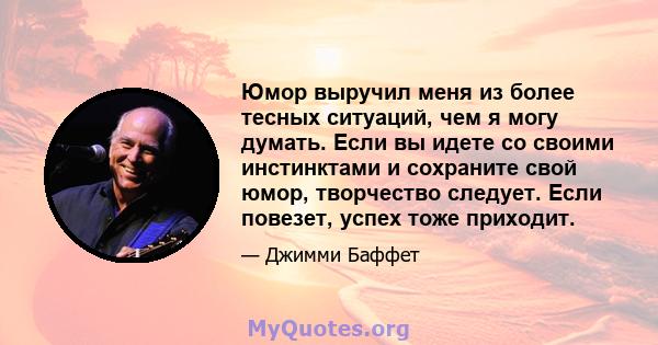 Юмор выручил меня из более тесных ситуаций, чем я могу думать. Если вы идете со своими инстинктами и сохраните свой юмор, творчество следует. Если повезет, успех тоже приходит.