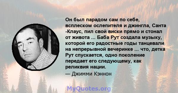 Он был парадом сам по себе, всплеском ослепителя и джингла, Санта -Клаус, пил свой виски прямо и стонал от живота ... Баба Рут создала музыку, которой его радостные годы танцевали на непрерывной вечеринке ... что, детка 