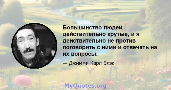 Большинство людей действительно крутые, и я действительно не против поговорить с ними и отвечать на их вопросы.