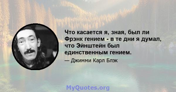 Что касается я, зная, был ли Фрэнк гением - в те дни я думал, что Эйнштейн был единственным гением.