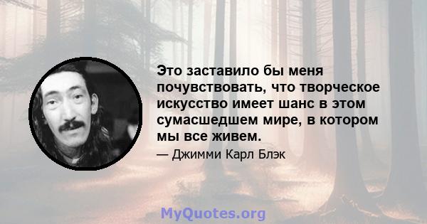 Это заставило бы меня почувствовать, что творческое искусство имеет шанс в этом сумасшедшем мире, в котором мы все живем.