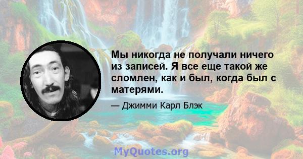 Мы никогда не получали ничего из записей. Я все еще такой же сломлен, как и был, когда был с матерями.