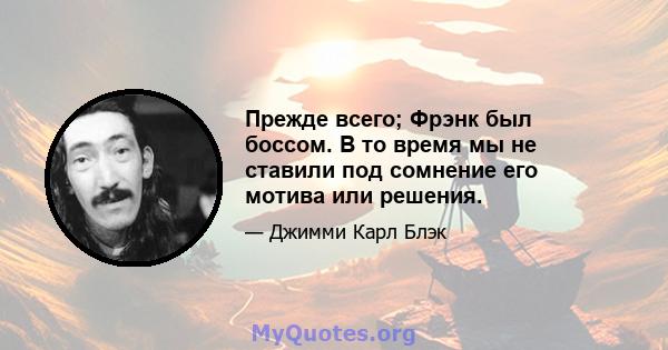 Прежде всего; Фрэнк был боссом. В то время мы не ставили под сомнение его мотива или решения.