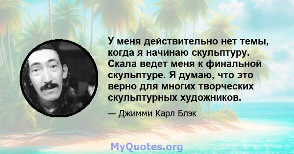 У меня действительно нет темы, когда я начинаю скульптуру. Скала ведет меня к финальной скульптуре. Я думаю, что это верно для многих творческих скульптурных художников.