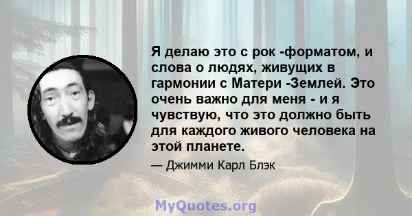 Я делаю это с рок -форматом, и слова о людях, живущих в гармонии с Матери -Землей. Это очень важно для меня - и я чувствую, что это должно быть для каждого живого человека на этой планете.