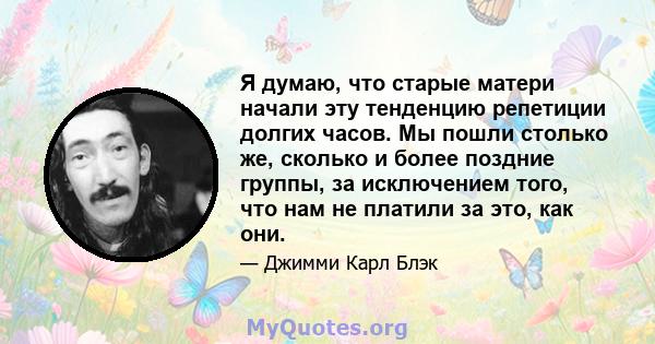 Я думаю, что старые матери начали эту тенденцию репетиции долгих часов. Мы пошли столько же, сколько и более поздние группы, за исключением того, что нам не платили за это, как они.