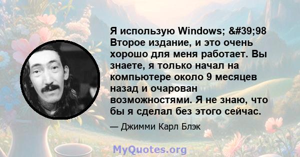 Я использую Windows; '98 Второе издание, и это очень хорошо для меня работает. Вы знаете, я только начал на компьютере около 9 месяцев назад и очарован возможностями. Я не знаю, что бы я сделал без этого сейчас.