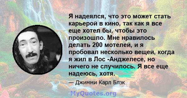 Я надеялся, что это может стать карьерой в кино, так как я все еще хотел бы, чтобы это произошло. Мне нравилось делать 200 мотелей, и я пробовал несколько вещей, когда я жил в Лос -Анджелесе, но ничего не случилось. Я