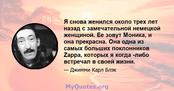 Я снова женился около трех лет назад с замечательной немецкой женщиной. Ее зовут Моника, и она прекрасна. Она одна из самых больших поклонников Zappa, которых я когда -либо встречал в своей жизни.