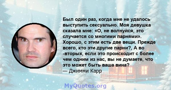 Был один раз, когда мне не удалось выступить сексуально. Моя девушка сказала мне: «О, не волнуйся, это случается со многими парнями». Хорошо, с этим есть две вещи. Прежде всего, кто эти другие парни?, А во -вторых, если 