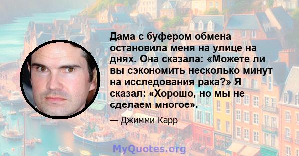 Дама с буфером обмена остановила меня на улице на днях. Она сказала: «Можете ли вы сэкономить несколько минут на исследования рака?» Я сказал: «Хорошо, но мы не сделаем многое».