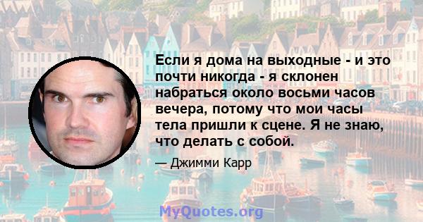 Если я дома на выходные - и это почти никогда - я склонен набраться около восьми часов вечера, потому что мои часы тела пришли к сцене. Я не знаю, что делать с собой.