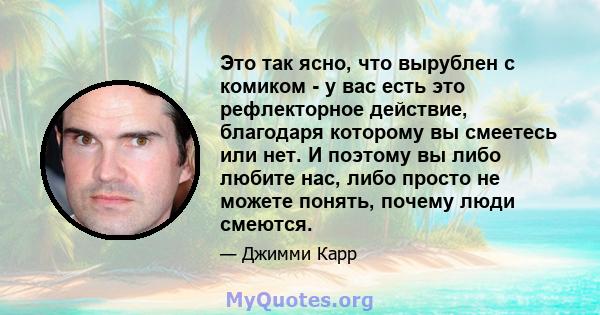 Это так ясно, что вырублен с комиком - у вас есть это рефлекторное действие, благодаря которому вы смеетесь или нет. И поэтому вы либо любите нас, либо просто не можете понять, почему люди смеются.