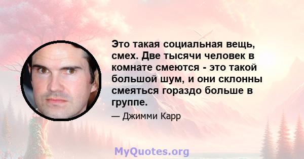 Это такая социальная вещь, смех. Две тысячи человек в комнате смеются - это такой большой шум, и они склонны смеяться гораздо больше в группе.