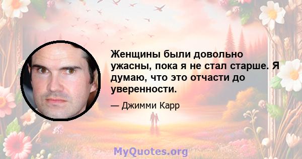 Женщины были довольно ужасны, пока я не стал старше. Я думаю, что это отчасти до уверенности.