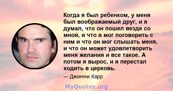 Когда я был ребенком, у меня был воображаемый друг, и я думал, что он пошел везде со мной, и что я мог поговорить с ним и что он мог слышать меня, и что он может удовлетворить меня желания и все такое. А потом я вырос,