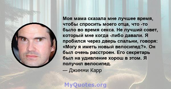 Моя мама сказала мне лучшее время, чтобы спросить моего отца, что -то было во время секса. Не лучший совет, который мне когда -либо давали. Я пробился через дверь спальни, говоря: «Могу я иметь новый велосипед?». Он был 