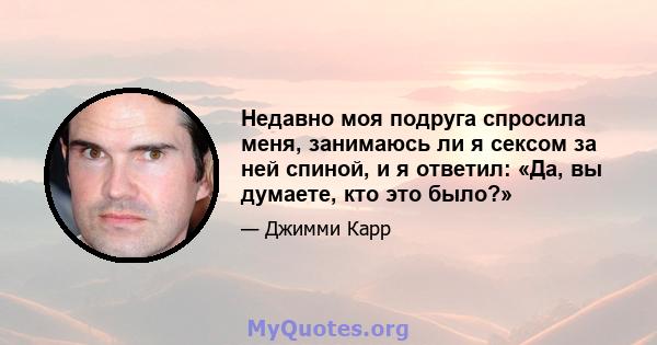 Недавно моя подруга спросила меня, занимаюсь ли я сексом за ней спиной, и я ответил: «Да, вы думаете, кто это было?»