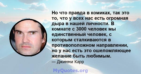 Но что правда в комиках, так это то, что у всех нас есть огромная дыра в нашей личности. В комнате с 3000 человек мы единственный человек, с которым сталкиваются в противоположном направлении, но у нас есть это