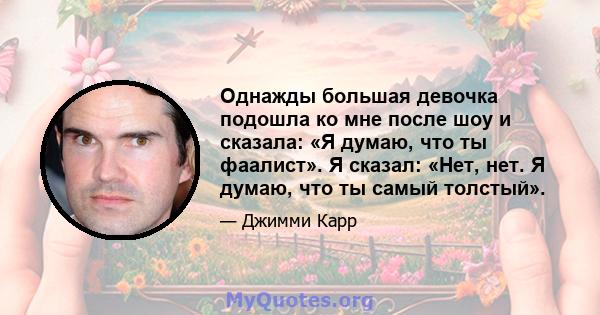 Однажды большая девочка подошла ко мне после шоу и сказала: «Я думаю, что ты фаалист». Я сказал: «Нет, нет. Я думаю, что ты самый толстый».