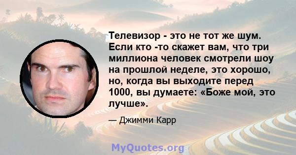 Телевизор - это не тот же шум. Если кто -то скажет вам, что три миллиона человек смотрели шоу на прошлой неделе, это хорошо, но, когда вы выходите перед 1000, вы думаете: «Боже мой, это лучше».