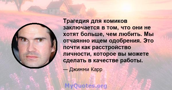 Трагедия для комиков заключается в том, что они не хотят больше, чем любить. Мы отчаянно ищем одобрения. Это почти как расстройство личности, которое вы можете сделать в качестве работы.