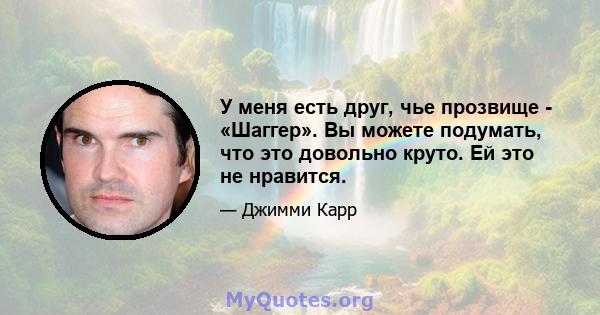 У меня есть друг, чье прозвище - «Шаггер». Вы можете подумать, что это довольно круто. Ей это не нравится.